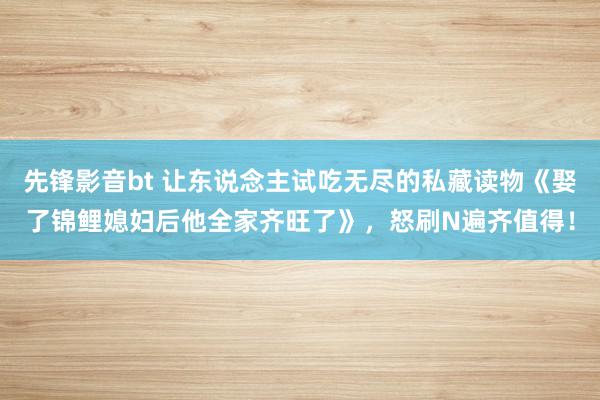 先锋影音bt 让东说念主试吃无尽的私藏读物《娶了锦鲤媳妇后他全家齐旺了》，怒刷N遍齐值得！