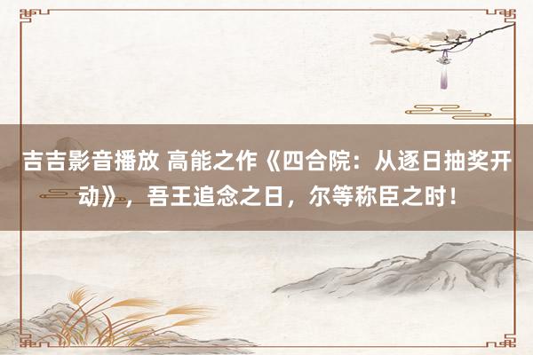 吉吉影音播放 高能之作《四合院：从逐日抽奖开动》，吾王追念之日，尔等称臣之时！