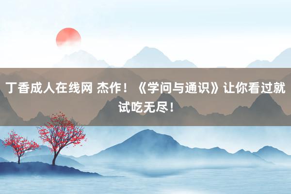 丁香成人在线网 杰作！《学问与通识》让你看过就试吃无尽！