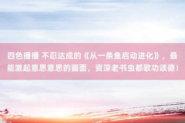 四色播播 不忍达成的《从一条鱼启动进化》，最能激起意思意思的画面，资深老书虫都歌功颂德！