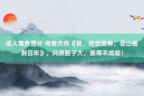 成人黄色图片 传奇大作《我，绝世武神，圣山签到百年》，只须胆子大，莫得不成能！