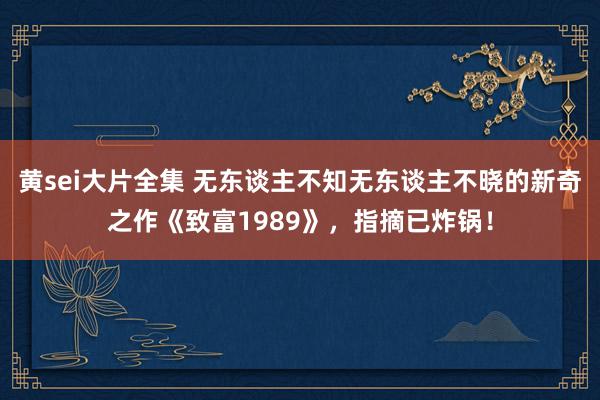 黄sei大片全集 无东谈主不知无东谈主不晓的新奇之作《致富1989》，指摘已炸锅！