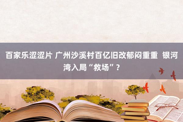 百家乐涩涩片 广州沙溪村百亿旧改郁闷重重  银河湾入局“救场”？