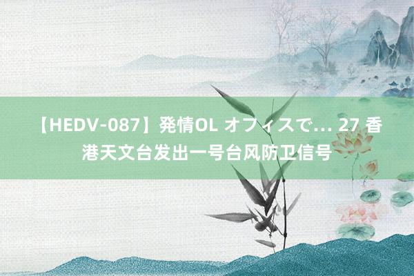 【HEDV-087】発情OL オフィスで… 27 香港天文台发出一号台风防卫信号