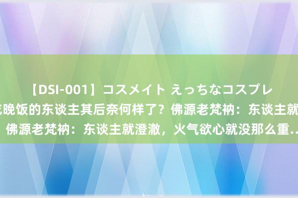 【DSI-001】コスメイト えっちなコスプレ着エロムービー 长久不吃晚饭的东谈主其后奈何样了？佛源老梵衲：东谈主就澄澈，火气欲心就没那么重……