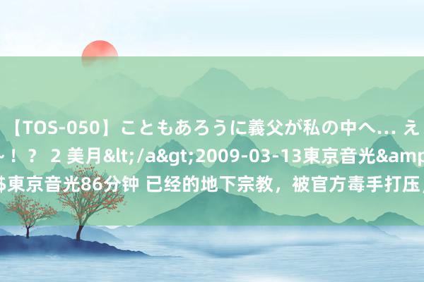 【TOS-050】こともあろうに義父が私の中へ… え～中出しなのぉ～！？ 2 美月</a>2009-03-13東京音光&$東京音光86分钟 已经的地下宗教，被官方毒手打压，自后居然成为全球第一大教