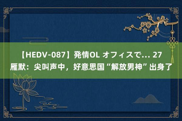 【HEDV-087】発情OL オフィスで… 27 雁默：尖叫声中，好意思国“解放男神”出身了