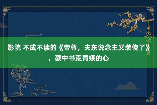 影院 不成不读的《帝尊，夫东说念主又装傻了》，戳中书荒青娥的心