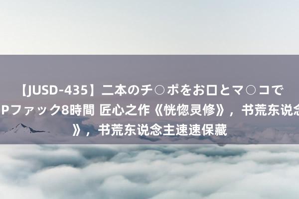 【JUSD-435】二本のチ○ポをお口とマ○コで味わう！！3Pファック8時間 匠心之作《恍惚灵修》，书荒东说念主速速保藏