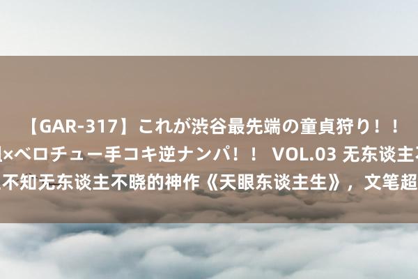 【GAR-317】これが渋谷最先端の童貞狩り！！ 超ド派手ギャル5人組×ベロチュー手コキ逆ナンパ！！ VOL.03 无东谈主不知无东谈主不晓的神作《天眼东谈主生》，文笔超棒，给作家大大打call！