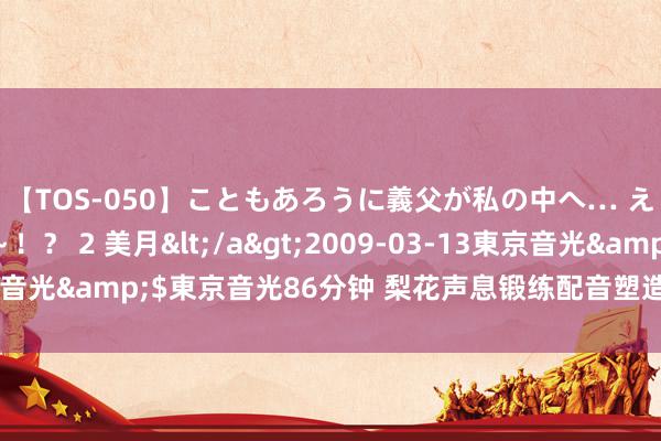 【TOS-050】こともあろうに義父が私の中へ… え～中出しなのぉ～！？ 2 美月</a>2009-03-13東京音光&$東京音光86分钟 梨花声息锻练配音塑造严肃负责的变装