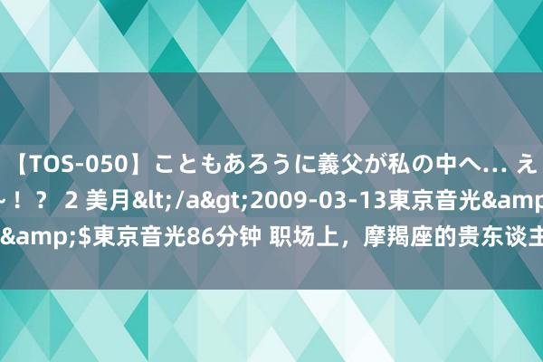 【TOS-050】こともあろうに義父が私の中へ… え～中出しなのぉ～！？ 2 美月</a>2009-03-13東京音光&$東京音光86分钟 职场上，摩羯座的贵东谈主王人有谁？不成不知