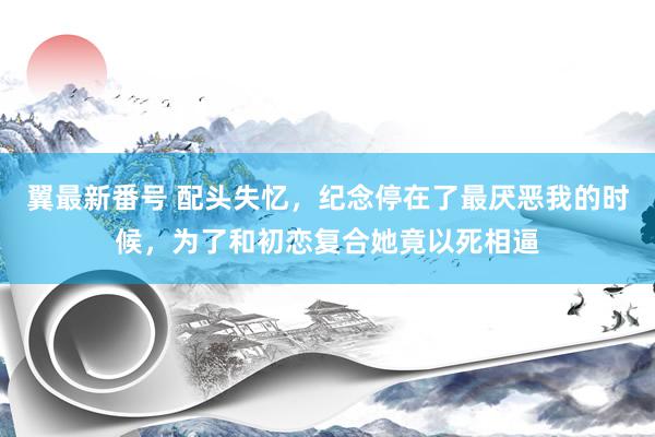 翼最新番号 配头失忆，纪念停在了最厌恶我的时候，为了和初恋复合她竟以死相逼