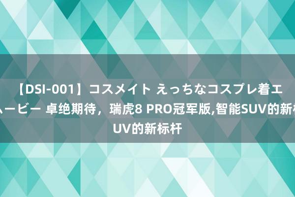 【DSI-001】コスメイト えっちなコスプレ着エロムービー 卓绝期待，瑞虎8 PRO冠军版,智能SUV的新标杆