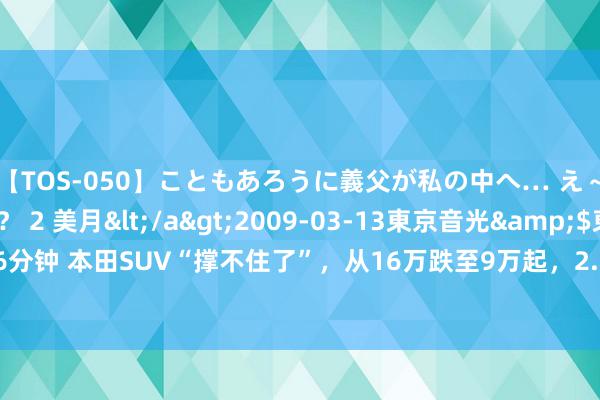 【TOS-050】こともあろうに義父が私の中へ… え～中出しなのぉ～！？ 2 美月</a>2009-03-13東京音光&$東京音光86分钟 本田SUV“撑不住了”，从16万跌至9万起，2.0+327马力，一公里3毛，20年开不坏