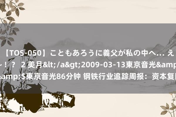 【TOS-050】こともあろうに義父が私の中へ… え～中出しなのぉ～！？ 2 美月</a>2009-03-13東京音光&$東京音光86分钟 钢铁行业追踪周报：资本复旧较弱，钢价有所下行