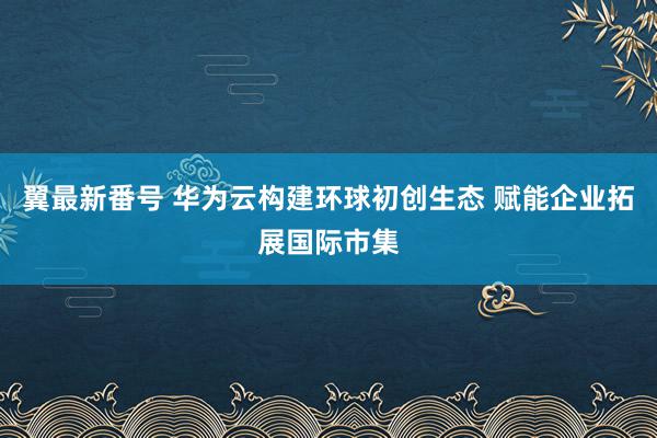 翼最新番号 华为云构建环球初创生态 赋能企业拓展国际市集