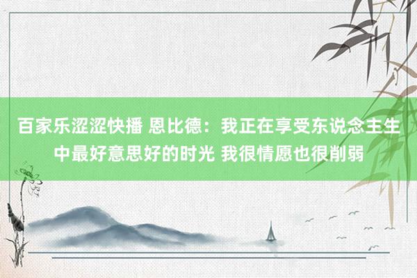 百家乐涩涩快播 恩比德：我正在享受东说念主生中最好意思好的时光 我很情愿也很削弱