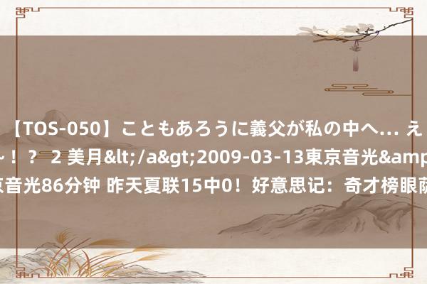 【TOS-050】こともあろうに義父が私の中へ… え～中出しなのぉ～！？ 2 美月</a>2009-03-13東京音光&$東京音光86分钟 昨天夏联15中0！好意思记：奇才榜眼萨尔将球衣号码从12号换成了20号