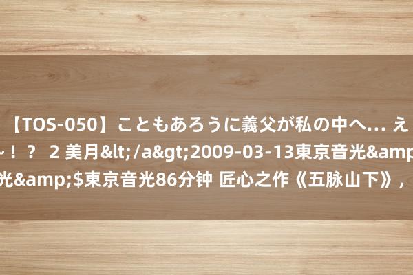 【TOS-050】こともあろうに義父が私の中へ… え～中出しなのぉ～！？ 2 美月</a>2009-03-13東京音光&$東京音光86分钟 匠心之作《五脉山下》，挽救你的书荒技艺！