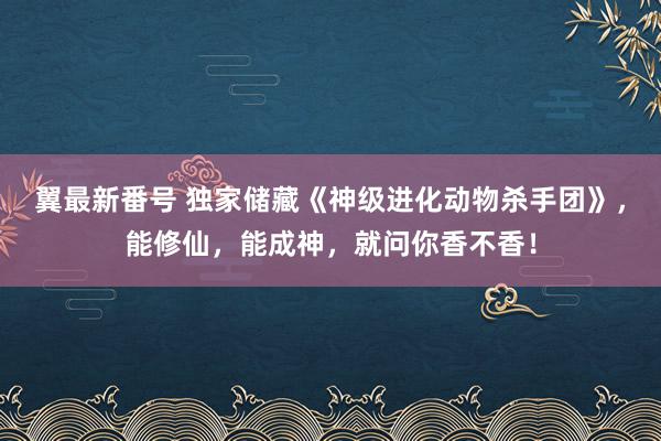 翼最新番号 独家储藏《神级进化动物杀手团》，能修仙，能成神，就问你香不香！