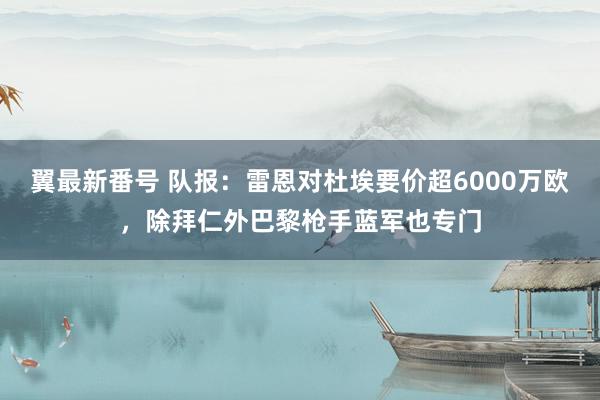 翼最新番号 队报：雷恩对杜埃要价超6000万欧，除拜仁外巴黎枪手蓝军也专门