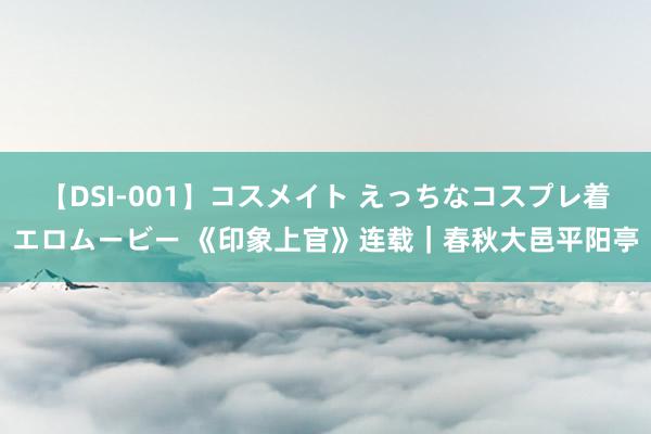 【DSI-001】コスメイト えっちなコスプレ着エロムービー 《印象上官》连载｜春秋大邑平阳亭