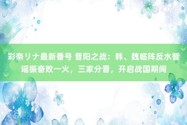 彩奈リナ最新番号 晋阳之战：韩、魏临阵反水智瑶振奋败一火，三家分晋，开启战国期间