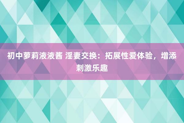 初中萝莉液液酱 淫妻交换：拓展性爱体验，增添刺激乐趣