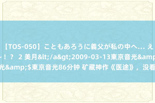 【TOS-050】こともあろうに義父が私の中へ… え～中出しなのぉ～！？ 2 美月</a>2009-03-13東京音光&$東京音光86分钟 矿藏神作《医途》，没看过的，别说是书虫！