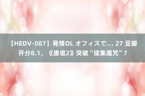 【HEDV-087】発情OL オフィスで… 27 豆瓣开分8.1，《唐诡2》突破“续集魔咒”？