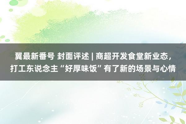 翼最新番号 封面评述 | 商超开发食堂新业态，打工东说念主“好厚味饭”有了新的场景与心情