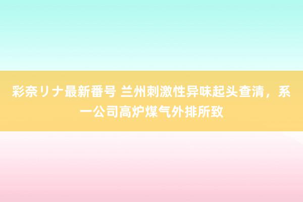 彩奈リナ最新番号 兰州刺激性异味起头查清，系一公司高炉煤气外排所致