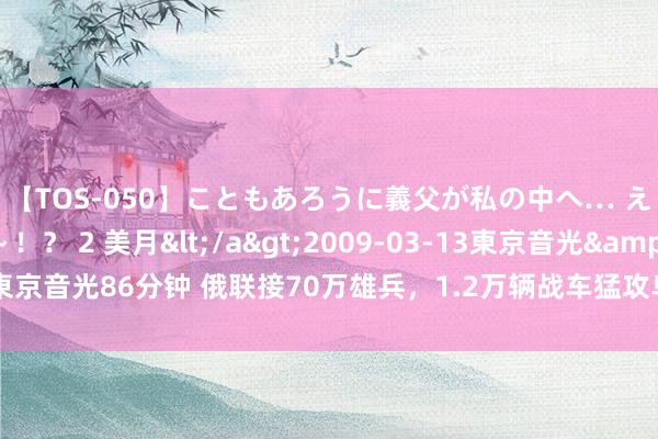 【TOS-050】こともあろうに義父が私の中へ… え～中出しなのぉ～！？ 2 美月</a>2009-03-13東京音光&$東京音光86分钟 俄联接70万雄兵，1.2万辆战车猛攻乌克兰，瑟尔斯基却称坚定打法