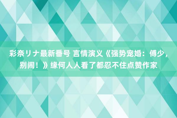 彩奈リナ最新番号 言情演义《强势宠婚：傅少，别闹！》缘何人人看了都忍不住点赞作家