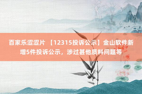 百家乐涩涩片 【12315投诉公示】金山软件新增5件投诉公示，涉过甚他质料问题等