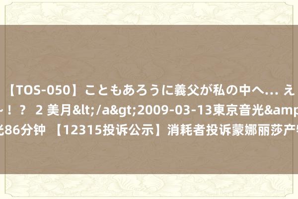 【TOS-050】こともあろうに義父が私の中へ… え～中出しなのぉ～！？ 2 美月</a>2009-03-13東京音光&$東京音光86分钟 【12315投诉公示】消耗者投诉蒙娜丽莎产物掺杂掺假、以假充真、以次充好问题