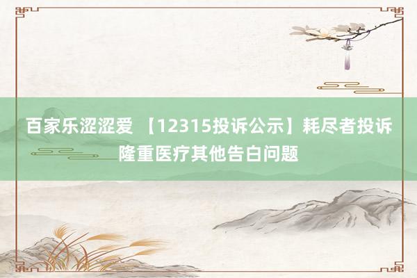 百家乐涩涩爱 【12315投诉公示】耗尽者投诉隆重医疗其他告白问题