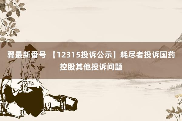 翼最新番号 【12315投诉公示】耗尽者投诉国药控股其他投诉问题