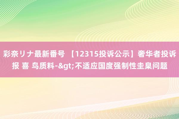 彩奈リナ最新番号 【12315投诉公示】奢华者投诉报 喜 鸟质料->不适应国度强制性圭臬问题