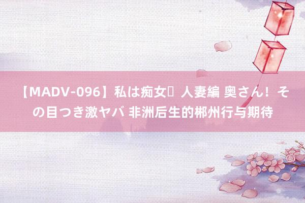 【MADV-096】私は痴女・人妻編 奥さん！その目つき激ヤバ 非洲后生的郴州行与期待