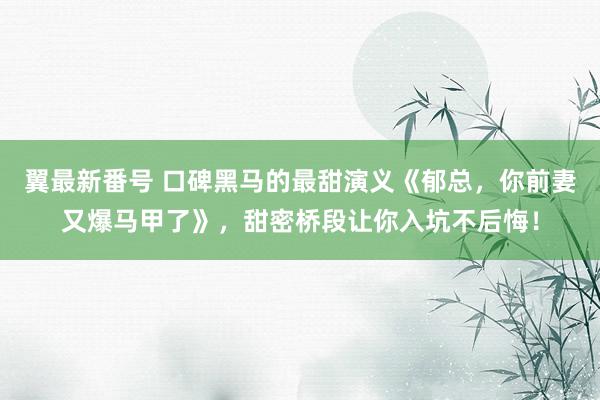 翼最新番号 口碑黑马的最甜演义《郁总，你前妻又爆马甲了》，甜密桥段让你入坑不后悔！