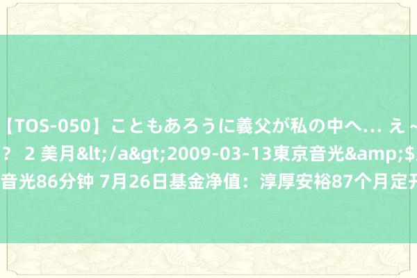 【TOS-050】こともあろうに義父が私の中へ… え～中出しなのぉ～！？ 2 美月</a>2009-03-13東京音光&$東京音光86分钟 7月26日基金净值：淳厚安裕87个月定开债最新净值1.0346，涨0.08%