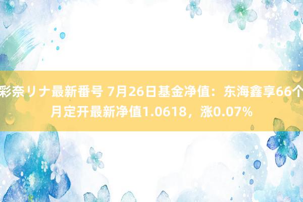 彩奈リナ最新番号 7月26日基金净值：东海鑫享66个月定开最新净值1.0618，涨0.07%