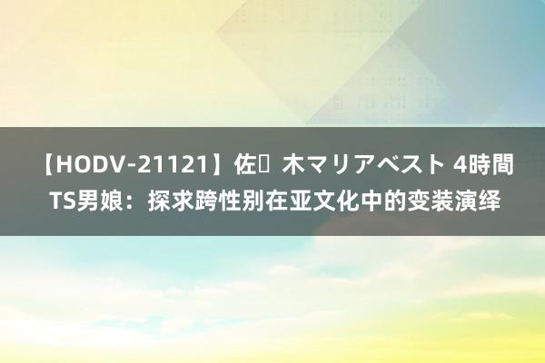 【HODV-21121】佐々木マリアベスト 4時間 TS男娘：探求跨性别在亚文化中的变装演绎