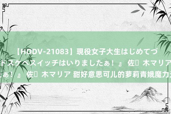 【HODV-21083】現役女子大生はじめてづくしのセックス 『私のドスケベスイッチはいりましたぁ！』 佐々木マリア 甜好意思可儿的萝莉青娥魔力无穷