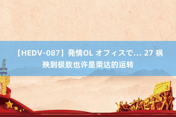 【HEDV-087】発情OL オフィスで… 27 祸殃到极致也许是荣达的运转