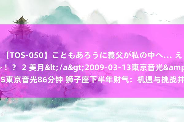 【TOS-050】こともあろうに義父が私の中へ… え～中出しなのぉ～！？ 2 美月</a>2009-03-13東京音光&$東京音光86分钟 狮子座下半年财气：机遇与挑战并存，如何收拢财气的小尾巴！