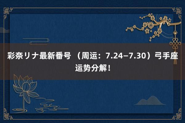 彩奈リナ最新番号 （周运：7.24—7.30）弓手座运势分解！