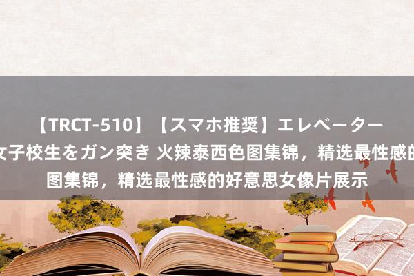 【TRCT-510】【スマホ推奨】エレベーターに挟まれたデカ尻女子校生をガン突き 火辣泰西色图集锦，精选最性感的好意思女像片展示